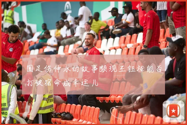 国足伤仲永的故事频现王钰栋能否打破宿命成幸运儿