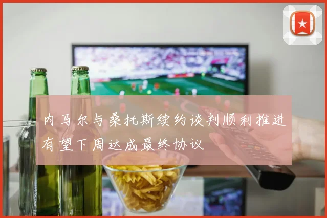 内马尔与桑托斯续约谈判顺利推进有望下周达成最终协议