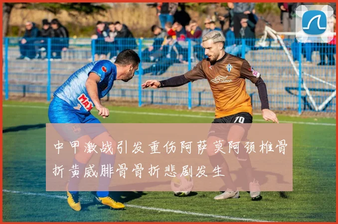 中甲激战引发重伤阿萨莫阿颈椎骨折黄威腓骨骨折悲剧发生