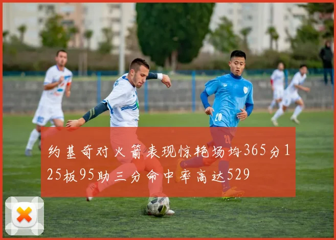 约基奇对火箭表现惊艳场均365分125板95助三分命中率高达529