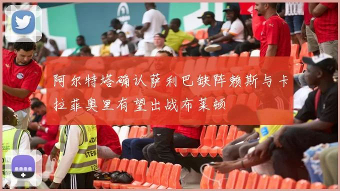 阿尔特塔确认萨利巴缺阵赖斯与卡拉菲奥里有望出战布莱顿