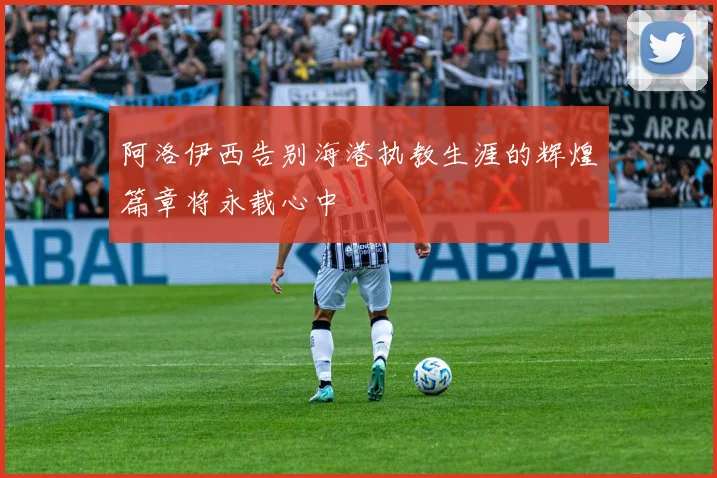 阿洛伊西告别海港执教生涯的辉煌篇章将永载心中