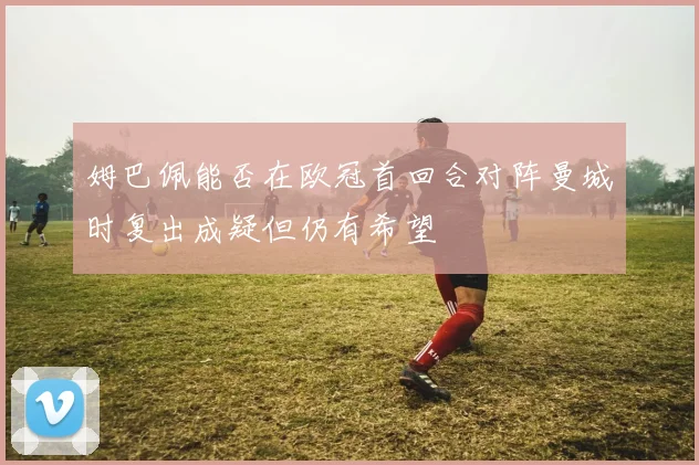 姆巴佩能否在欧冠首回合对阵曼城时复出成疑但仍有希望