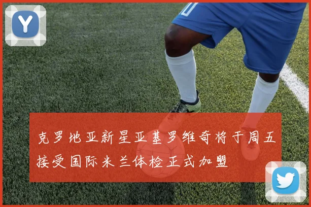 克罗地亚新星亚基罗维奇将于周五接受国际米兰体检正式加盟