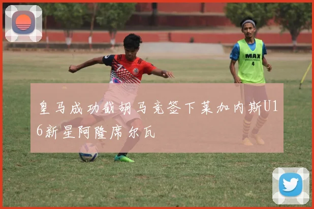 皇马成功截胡马竞签下莱加内斯U16新星阿隆席尔瓦