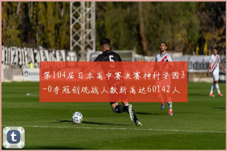 第104届日本高中赛决赛神村学园3-0夺冠创观战人数新高达60142人