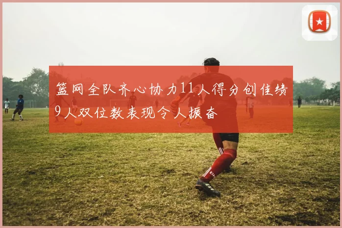 篮网全队齐心协力11人得分创佳绩9人双位数表现令人振奋