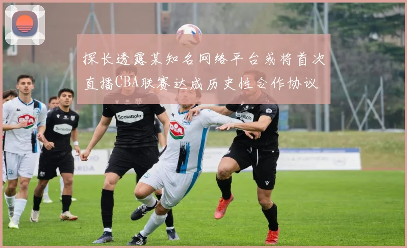 探长透露某知名网络平台或将首次直播CBA联赛达成历史性合作协议
