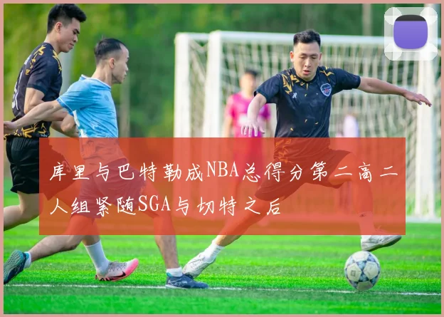 库里与巴特勒成NBA总得分第二高二人组紧随SGA与切特之后