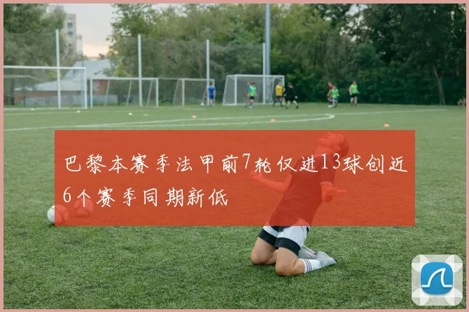 巴黎本赛季法甲前7轮仅进13球创近6个赛季同期新低