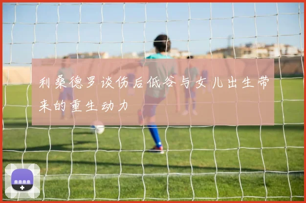 利桑德罗谈伤后低谷与女儿出生带来的重生动力