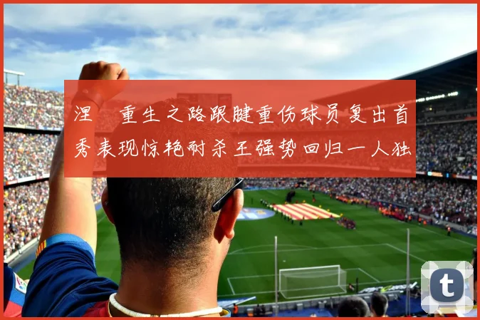 涅槃重生之路跟腱重伤球员复出首秀表现惊艳耐杀王强势回归一人独得30分以上