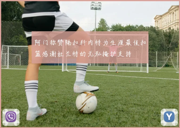 阿门称赞隔扣科内特为生涯最佳扣篮感谢杜兰特的无私掩护支持