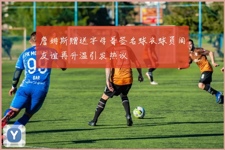 詹姆斯赠送字母哥签名球衣球员间友谊再升温引发热议