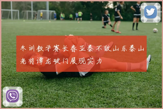 冬训教学赛长春亚泰不敌山东泰山老将谭龙破门展现实力