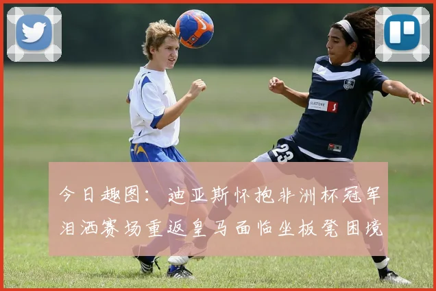 今日趣图：迪亚斯怀抱非洲杯冠军泪洒赛场重返皇马面临坐板凳困境