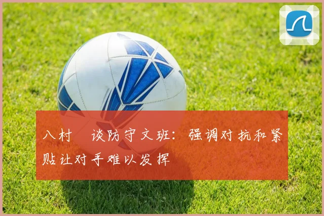 八村塁谈防守文班：强调对抗和紧贴让对手难以发挥